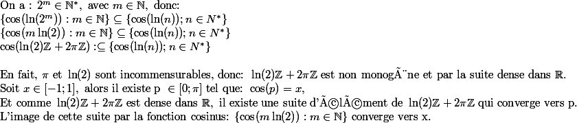 \text{On a : } 2^m\in\N^*,\text{ avec }m\in \N, \text{ donc: } \\ \{\cos(\ln(2^m)): m\in \N\}\subseteq \{\cos(\ln(n));n\in N^*\}\\\{\cos(m\ln(2)): m\in \N\}\subseteq \{\cos(\ln(n));n\in N^*\}\\ \cos(\ln(2)\Z+2\pi\Z):\subseteq \{\cos(\ln(n));n\in N^*\}\\\\\text{En fait, }\pi \text{ et } \ln(2) \text{ sont incommensurables, donc: }\ln(2)\Z+2\pi\Z \text{ est non monogène et par la suite dense dans }\R.\\\text{Soit }x\in [-1;1], \text{ alors il existe p }\in [0;\pi]\text{ tel que: } \cos(p)=x, \\\text{Et comme }\ln(2)\Z+2\pi\Z \text{ est dense dans }\R, \text{ il existe une suite d'élément de }\ln(2)\Z+2\pi\Z \text{ qui converge vers p.}\\\text{L'image de cette suite par la fonction cosinus: } \{\cos(m\ln(2)): m\in \N\} \text{ converge vers x.}